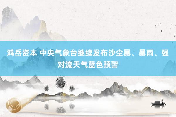鸿岳资本 中央气象台继续发布沙尘暴、暴雨、强对流天气蓝色预警