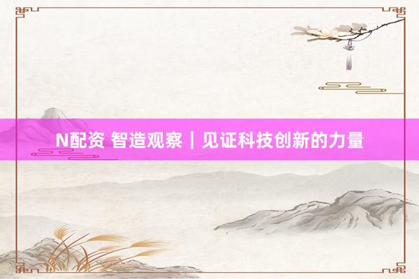 N配资 智造观察｜见证科技创新的力量