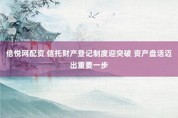 倍悦网配资 信托财产登记制度迎突破 资产盘活迈出重要一步