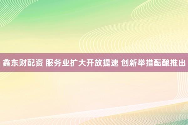 鑫东财配资 服务业扩大开放提速 创新举措酝酿推出