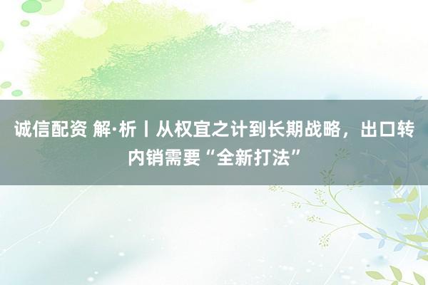 诚信配资 解·析丨从权宜之计到长期战略，出口转内销需要“全新打法”