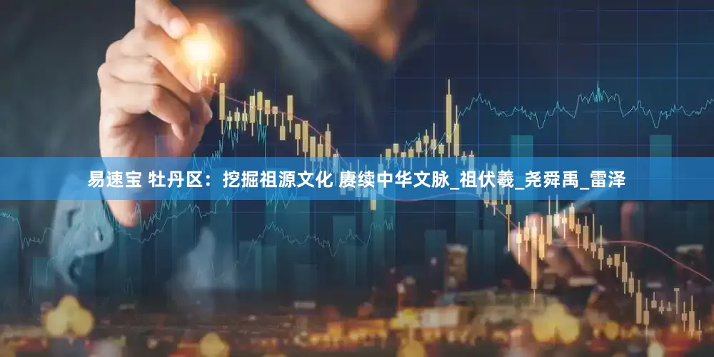 易速宝 牡丹区：挖掘祖源文化 赓续中华文脉_祖伏羲_尧舜禹_雷泽