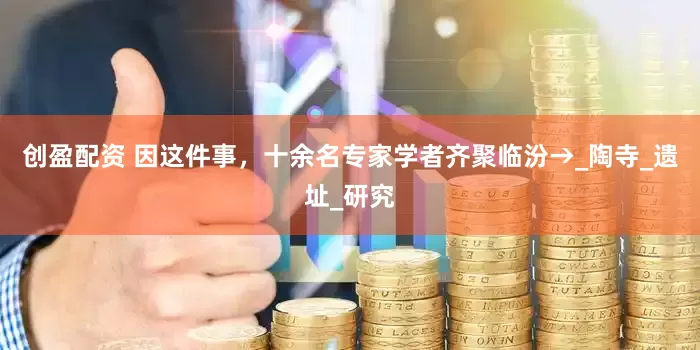 创盈配资 因这件事，十余名专家学者齐聚临汾→_陶寺_遗址_研究