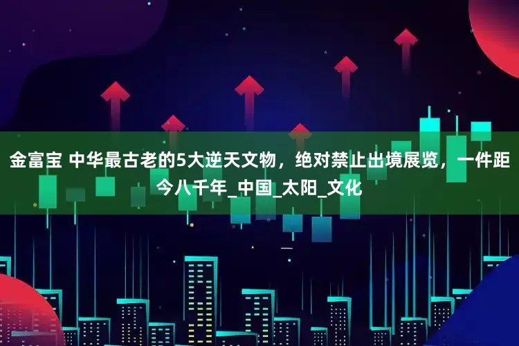 金富宝 中华最古老的5大逆天文物，绝对禁止出境展览，一件距今八千年_中国_太阳_文化