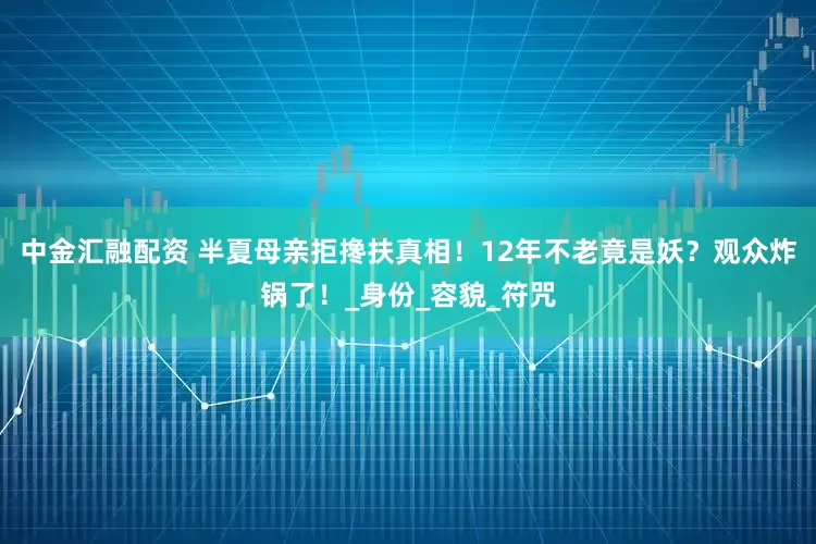 中金汇融配资 半夏母亲拒搀扶真相！12年不老竟是妖？观众炸锅了！_身份_容貌_符咒