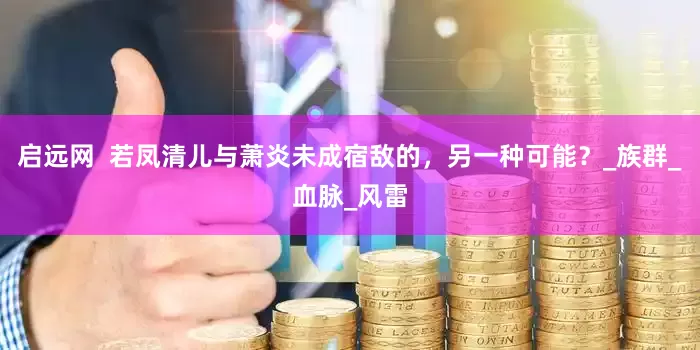 启远网  若凤清儿与萧炎未成宿敌的，另一种可能？_族群_血脉_风雷