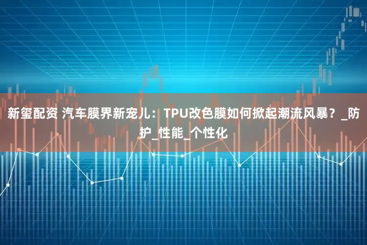 新玺配资 汽车膜界新宠儿：TPU改色膜如何掀起潮流风暴？_防护_性能_个性化