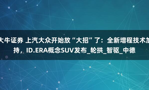 大牛证券 上汽大众开始放“大招”了：全新增程技术加持，ID.ERA概念SUV发布_轮拱_智驱_中德