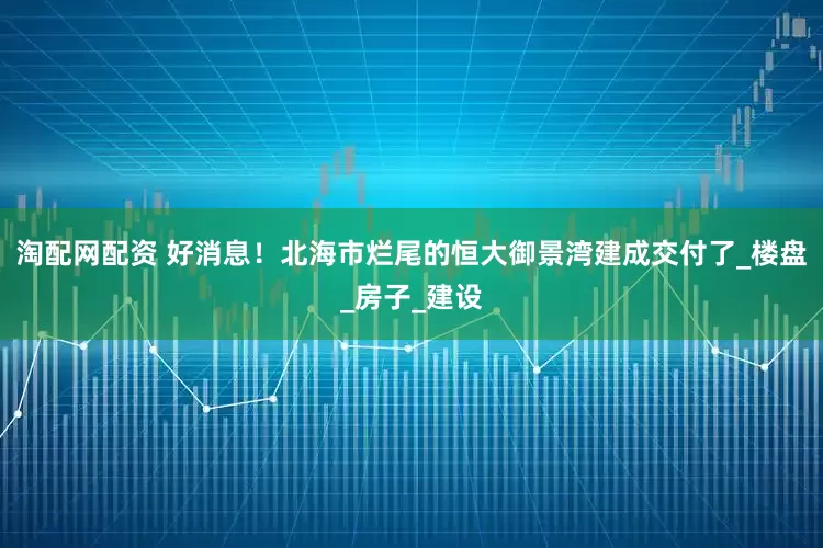 淘配网配资 好消息！北海市烂尾的恒大御景湾建成交付了_楼盘_房子_建设