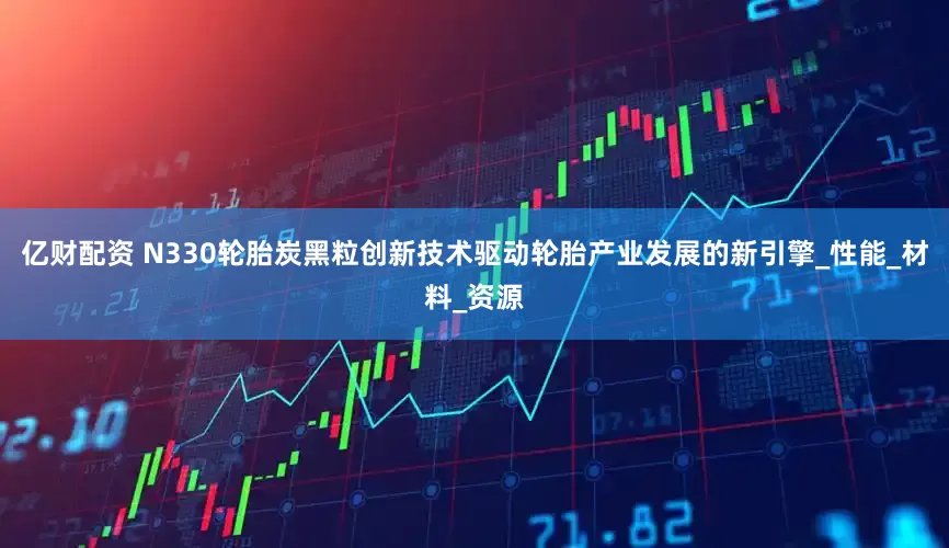 亿财配资 N330轮胎炭黑粒创新技术驱动轮胎产业发展的新引擎_性能_材料_资源