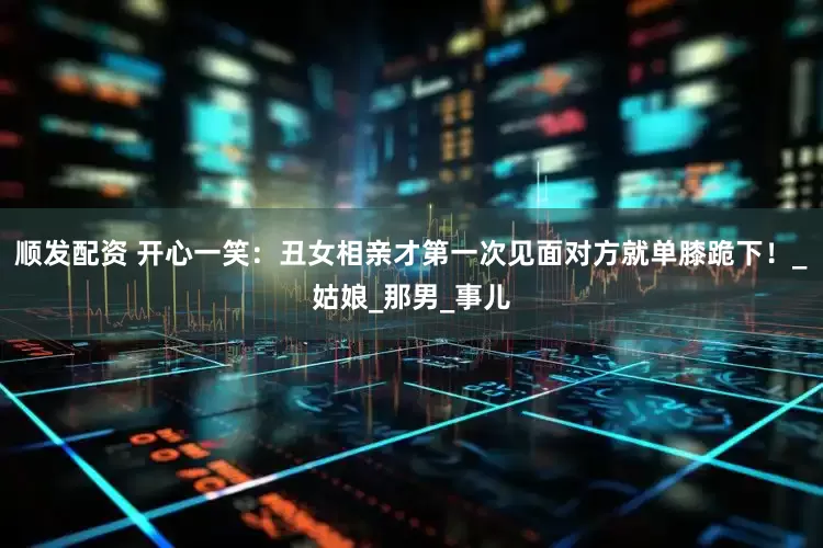 顺发配资 开心一笑：丑女相亲才第一次见面对方就单膝跪下！_姑娘_那男_事儿