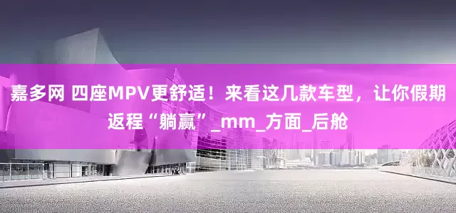 嘉多网 四座MPV更舒适！来看这几款车型，让你假期返程“躺赢”_mm_方面_后舱