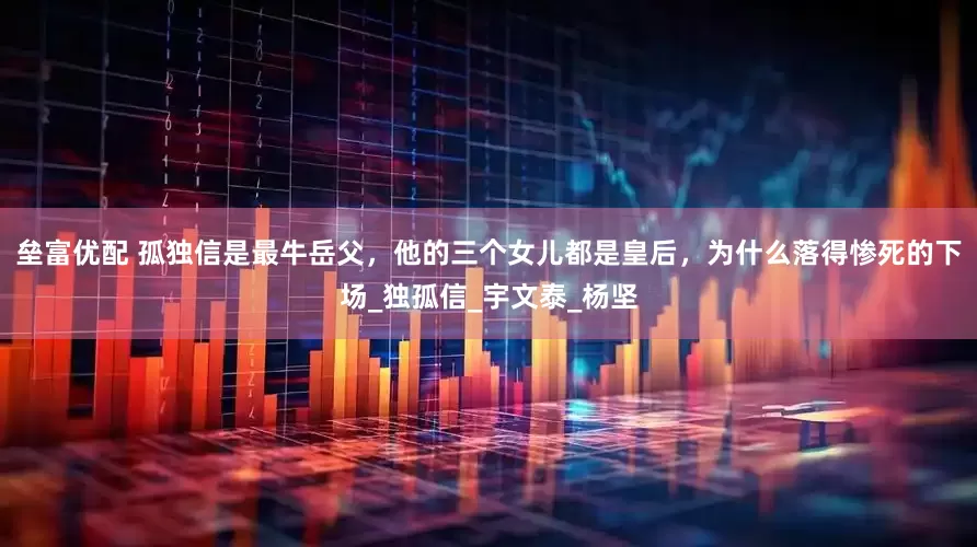 垒富优配 孤独信是最牛岳父，他的三个女儿都是皇后，为什么落得惨死的下场_独孤信_宇文泰_杨坚