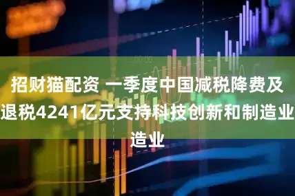 招财猫配资 一季度中国减税降费及退税4241亿元支持科技创新和制造业