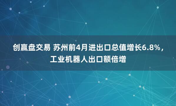 创赢盘交易 苏州前4月进出口总值增长6.8%，工业机器人出口额倍增