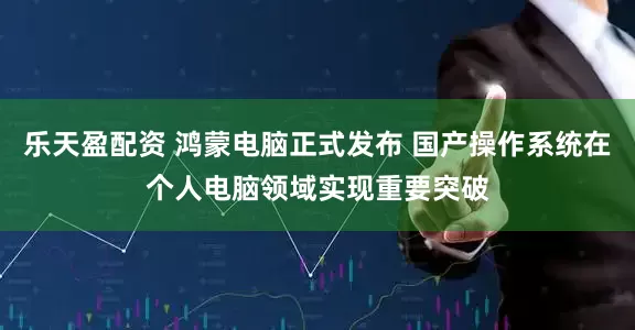 乐天盈配资 鸿蒙电脑正式发布 国产操作系统在个人电脑领域实现重要突破