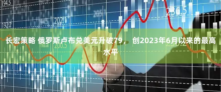 长宏策略 俄罗斯卢布兑美元升破79， 创2023年6月以来的最高水平