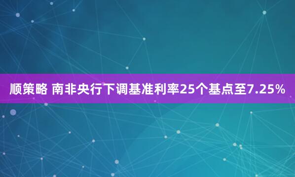 顺策略 南非央行下调基准利率25个基点至7.25%