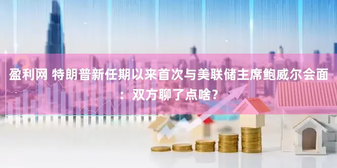 盈利网 特朗普新任期以来首次与美联储主席鲍威尔会面：双方聊了点啥？