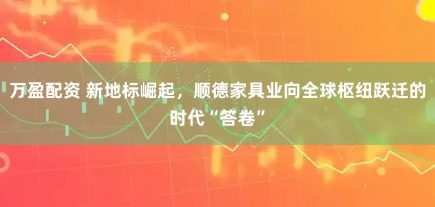 万盈配资 新地标崛起，顺德家具业向全球枢纽跃迁的时代“答卷”