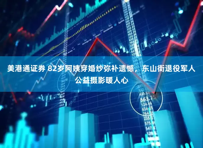 美港通证券 82岁阿姨穿婚纱弥补遗憾，东山街退役军人公益摄影暖人心
