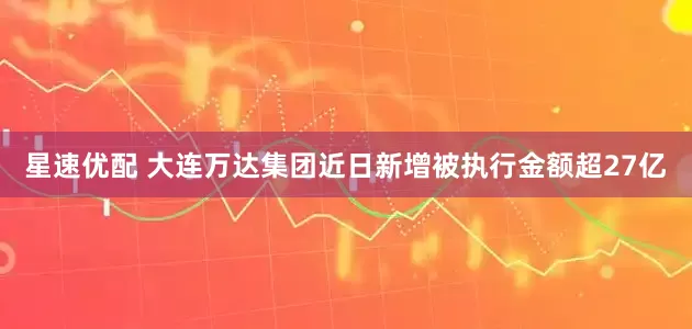 星速优配 大连万达集团近日新增被执行金额超27亿