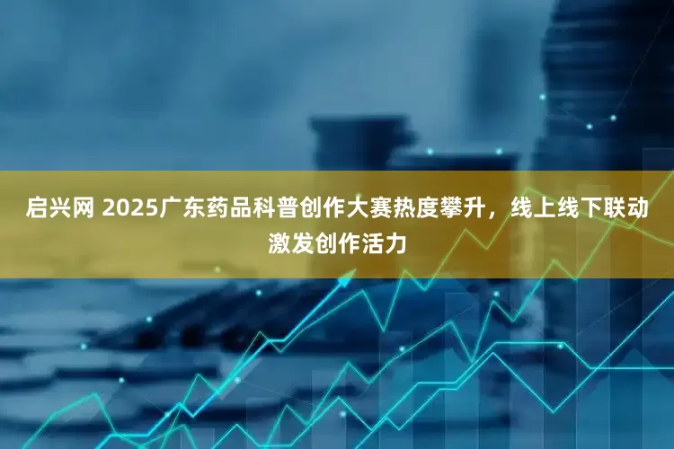 启兴网 2025广东药品科普创作大赛热度攀升，线上线下联动激发创作活力