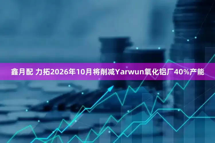 鑫月配 力拓2026年10月将削减Yarwun氧化铝厂40%产能