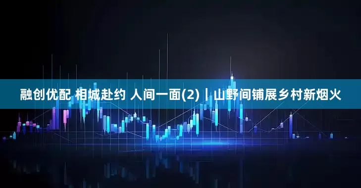 融创优配 相城赴约 人间一面(2)｜山野间铺展乡村新烟火