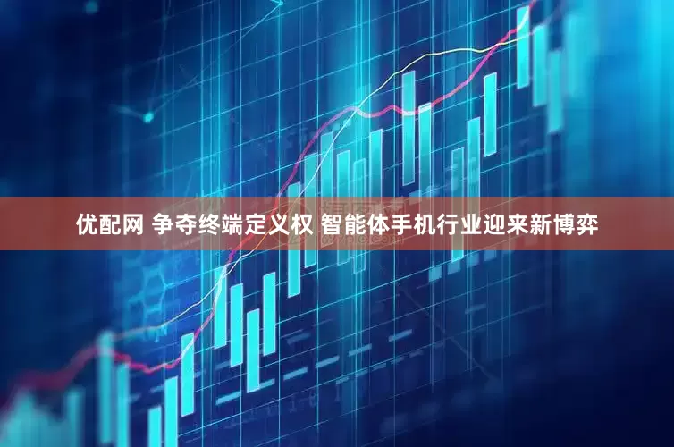 优配网 争夺终端定义权 智能体手机行业迎来新博弈